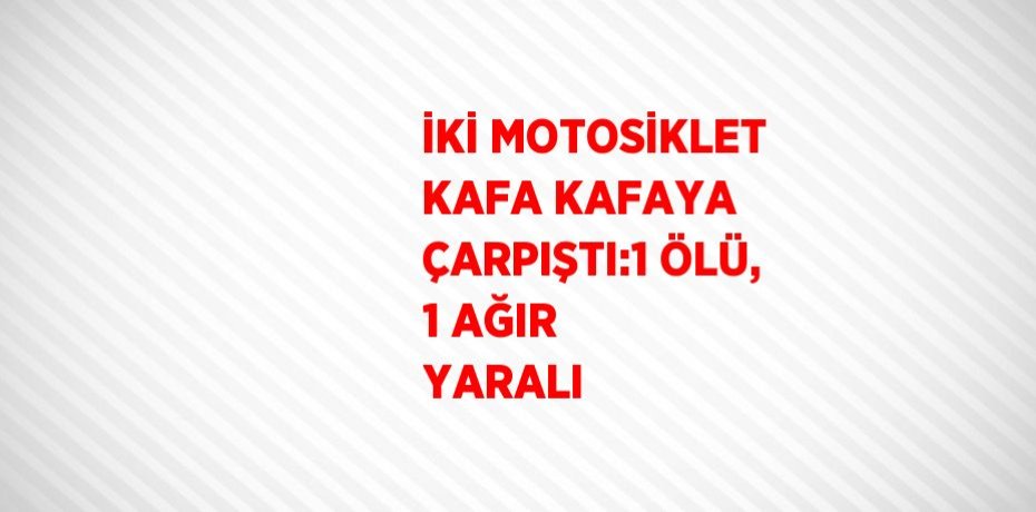 İKİ MOTOSİKLET KAFA KAFAYA ÇARPIŞTI:1 ÖLÜ, 1 AĞIR YARALI
