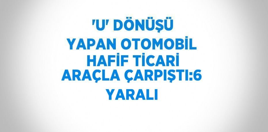 'U' DÖNÜŞÜ YAPAN OTOMOBİL HAFİF TİCARİ ARAÇLA ÇARPIŞTI:6 YARALI