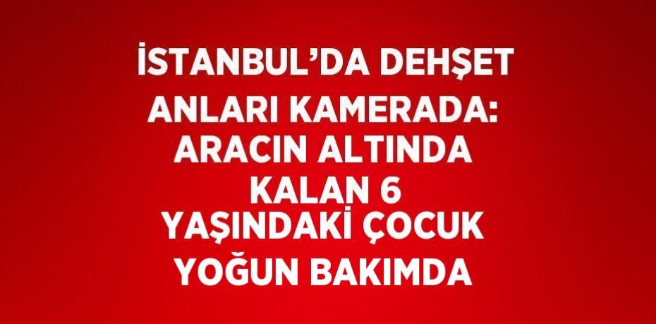 İSTANBUL’DA DEHŞET ANLARI KAMERADA: ARACIN ALTINDA KALAN 6 YAŞINDAKİ ÇOCUK YOĞUN BAKIMDA