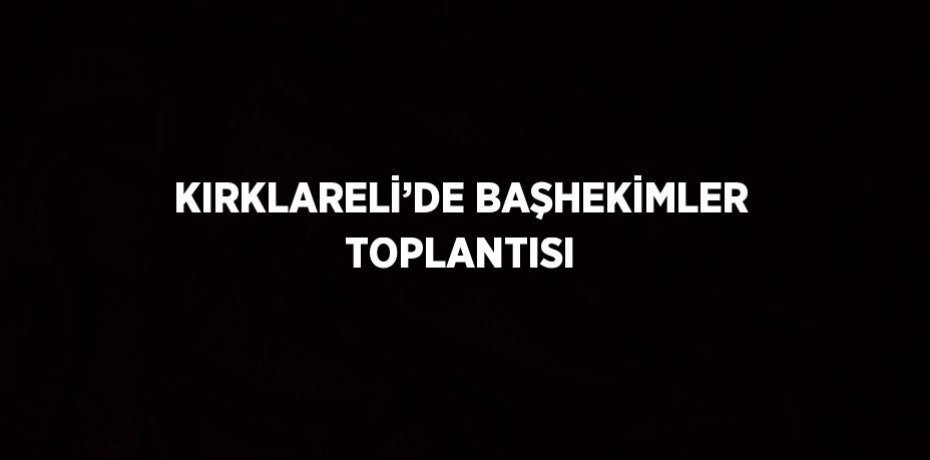KIRKLARELİ’DE BAŞHEKİMLER TOPLANTISI
