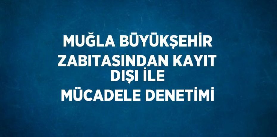 MUĞLA BÜYÜKŞEHİR ZABITASINDAN KAYIT DIŞI İLE MÜCADELE DENETİMİ