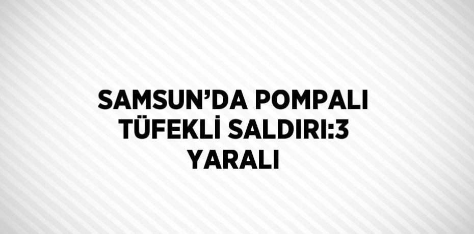 SAMSUN’DA POMPALI TÜFEKLİ SALDIRI:3 YARALI