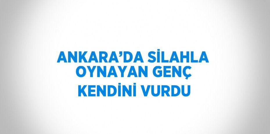 ANKARA’DA SİLAHLA OYNAYAN GENÇ KENDİNİ VURDU