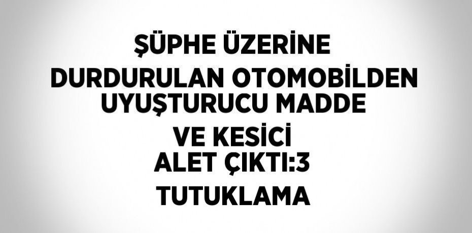 ŞÜPHE ÜZERİNE DURDURULAN OTOMOBİLDEN UYUŞTURUCU MADDE VE KESİCİ ALET ÇIKTI:3 TUTUKLAMA
