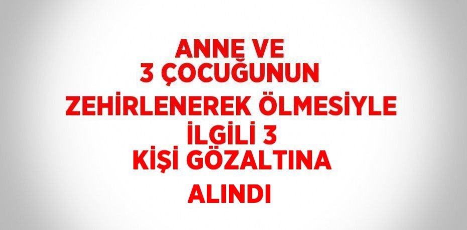 ANNE VE 3 ÇOCUĞUNUN ZEHİRLENEREK ÖLMESİYLE İLGİLİ 3 KİŞİ GÖZALTINA ALINDI