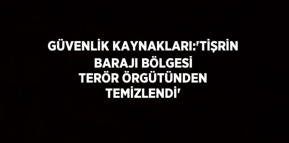 GÜVENLİK KAYNAKLARI:'TİŞRİN BARAJI BÖLGESİ TERÖR ÖRGÜTÜNDEN TEMİZLENDİ'