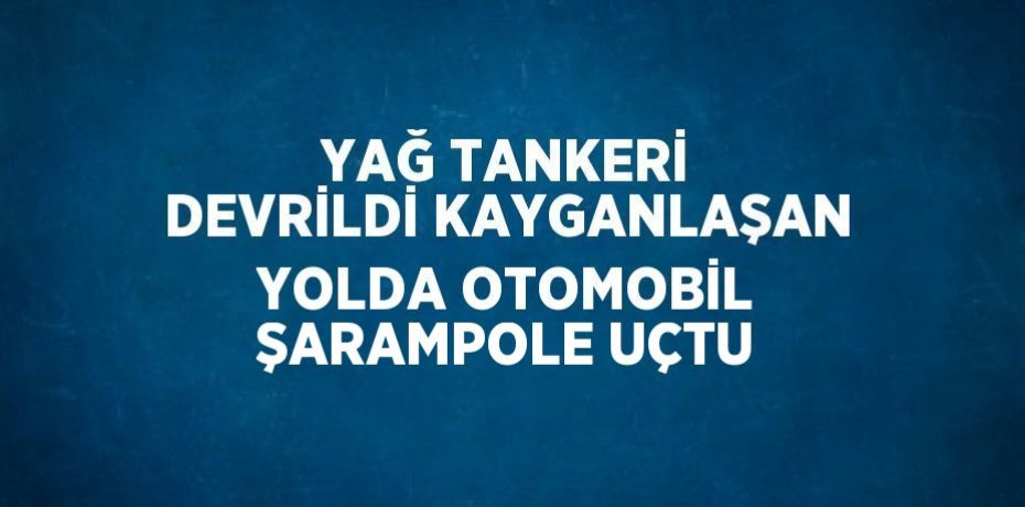 YAĞ TANKERİ DEVRİLDİ KAYGANLAŞAN YOLDA OTOMOBİL ŞARAMPOLE UÇTU