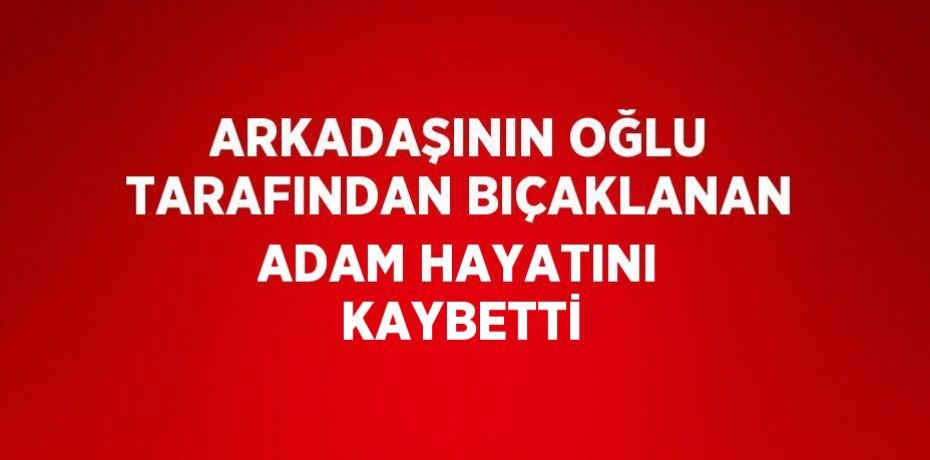 ARKADAŞININ OĞLU TARAFINDAN BIÇAKLANAN ADAM HAYATINI KAYBETTİ