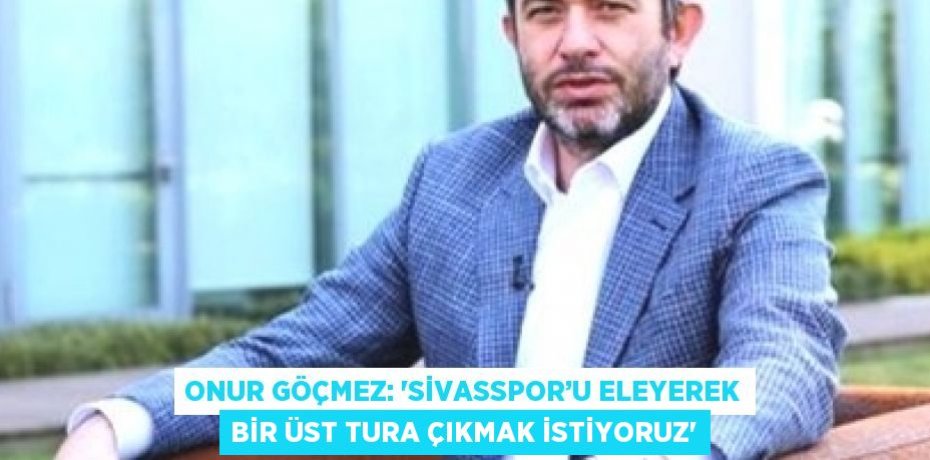 ONUR GÖÇMEZ: 'SİVASSPOR’U ELEYEREK BİR ÜST TURA ÇIKMAK İSTİYORUZ'