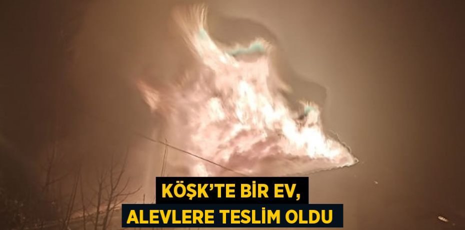 KÖŞK’TE BİR EV, ALEVLERE TESLİM OLDU