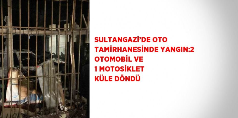 SULTANGAZİ’DE OTO TAMİRHANESİNDE YANGIN:2 OTOMOBİL VE 1 MOTOSİKLET KÜLE DÖNDÜ