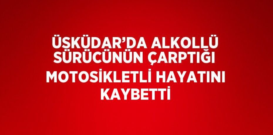 ÜSKÜDAR’DA ALKOLLÜ SÜRÜCÜNÜN ÇARPTIĞI MOTOSİKLETLİ HAYATINI KAYBETTİ