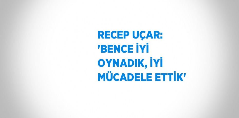 RECEP UÇAR: 'BENCE İYİ OYNADIK, İYİ MÜCADELE ETTİK'