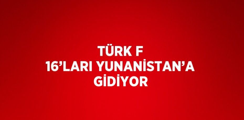 TÜRK F 16’LARI YUNANİSTAN’A GİDİYOR