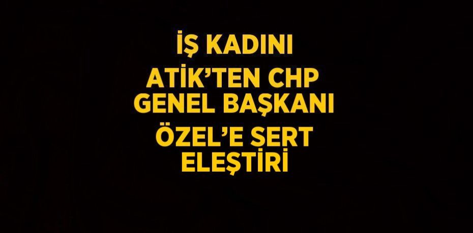 İŞ KADINI ATİK’TEN CHP GENEL BAŞKANI ÖZEL’E SERT ELEŞTİRİ