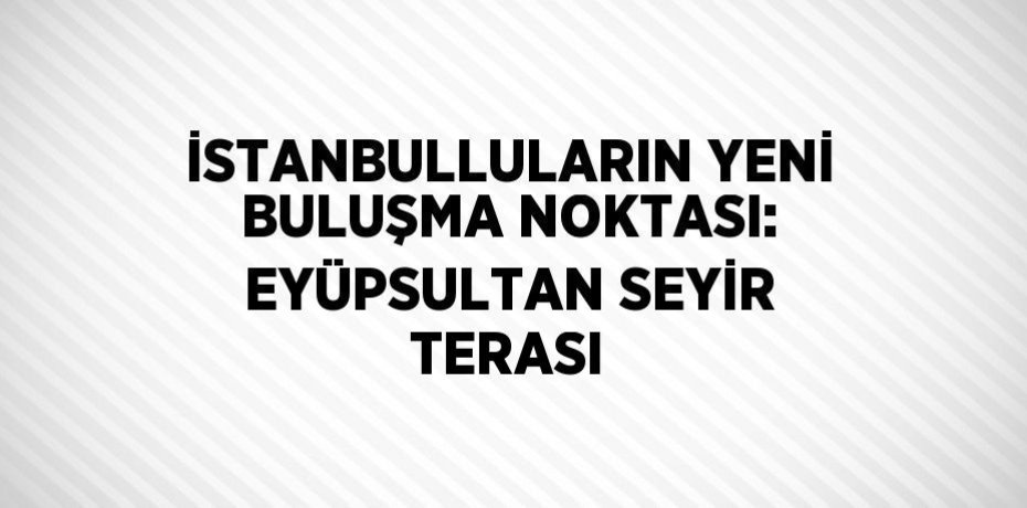 İSTANBULLULARIN YENİ BULUŞMA NOKTASI: EYÜPSULTAN SEYİR TERASI