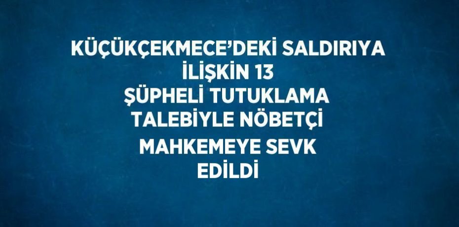 KÜÇÜKÇEKMECE’DEKİ SALDIRIYA İLİŞKİN 13 ŞÜPHELİ TUTUKLAMA TALEBİYLE NÖBETÇİ MAHKEMEYE SEVK EDİLDİ