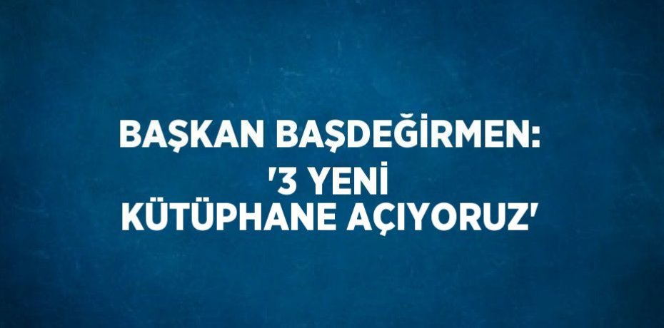 BAŞKAN BAŞDEĞİRMEN: '3 YENİ KÜTÜPHANE AÇIYORUZ'