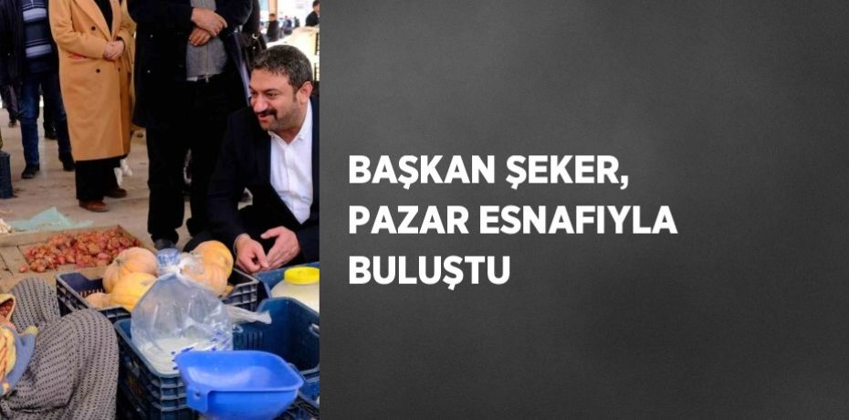 BAŞKAN ŞEKER, PAZAR ESNAFIYLA BULUŞTU