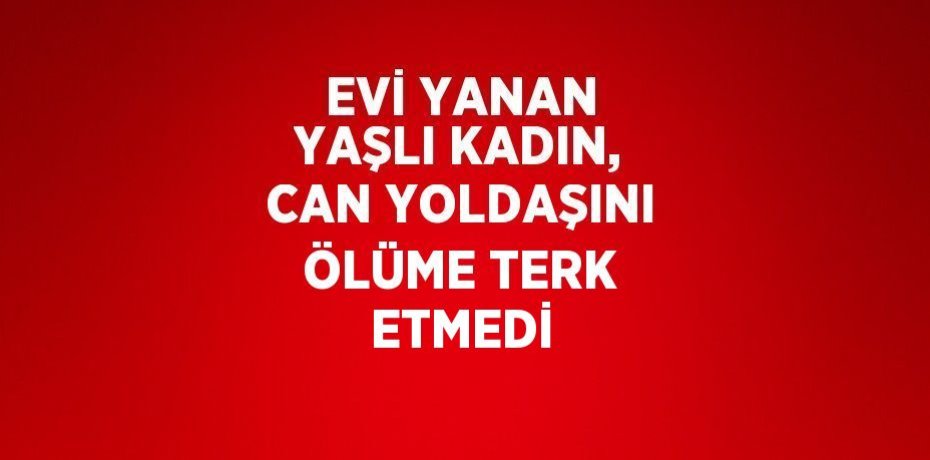 EVİ YANAN YAŞLI KADIN, CAN YOLDAŞINI ÖLÜME TERK ETMEDİ