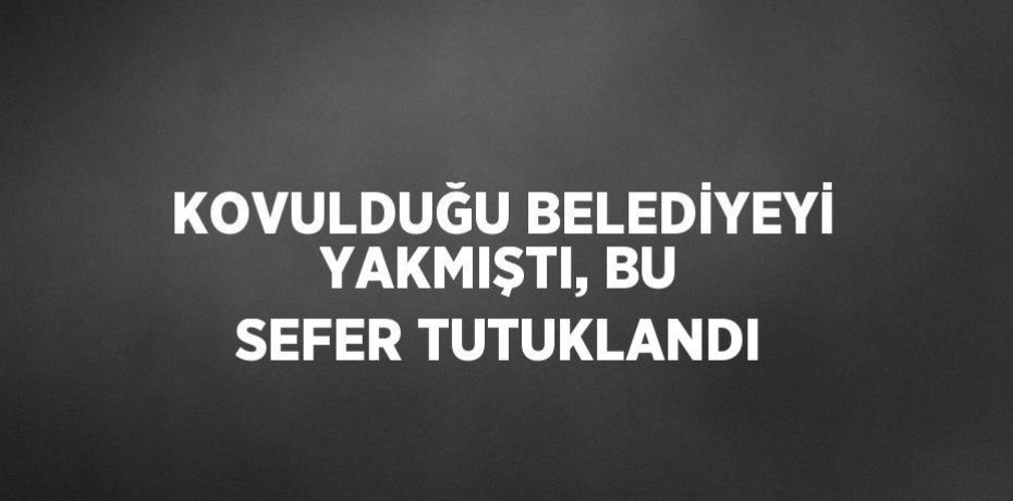 KOVULDUĞU BELEDİYEYİ YAKMIŞTI, BU SEFER TUTUKLANDI