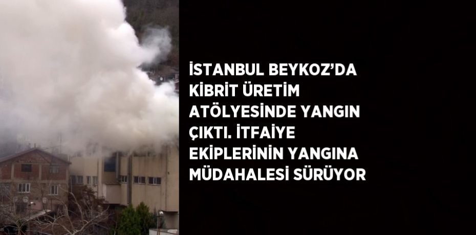 İSTANBUL BEYKOZ’DA KİBRİT ÜRETİM ATÖLYESİNDE YANGIN ÇIKTI. İTFAİYE EKİPLERİNİN YANGINA MÜDAHALESİ SÜRÜYOR