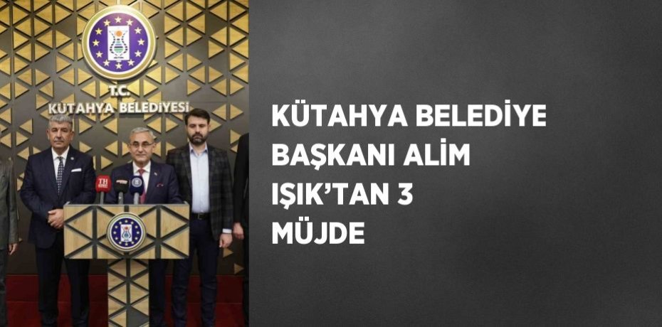 KÜTAHYA BELEDİYE BAŞKANI ALİM IŞIK’TAN 3 MÜJDE