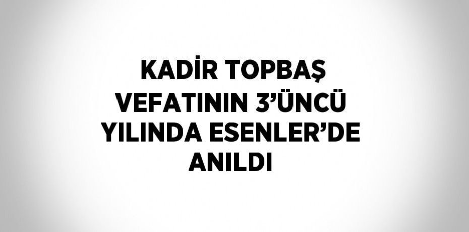 KADİR TOPBAŞ VEFATININ 3’ÜNCÜ YILINDA ESENLER’DE ANILDI