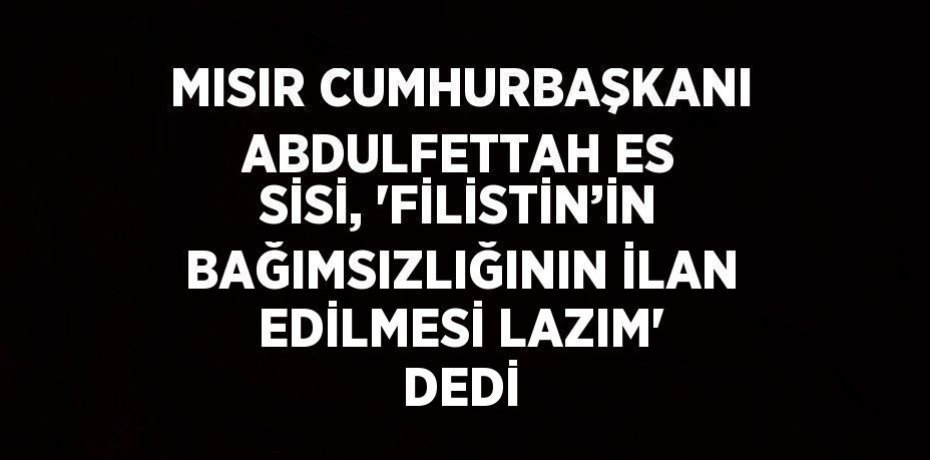 MISIR CUMHURBAŞKANI ABDULFETTAH ES SİSİ, 'FİLİSTİN’İN BAĞIMSIZLIĞININ İLAN EDİLMESİ LAZIM' DEDİ