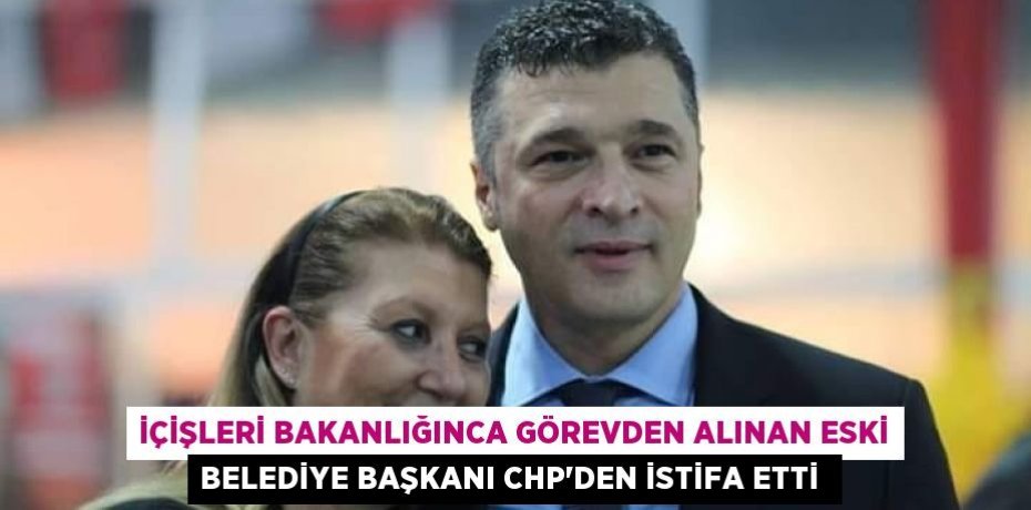 İçişleri Bakanlığınca görevden alınan eski belediye başkanı CHP'den istifa etti 