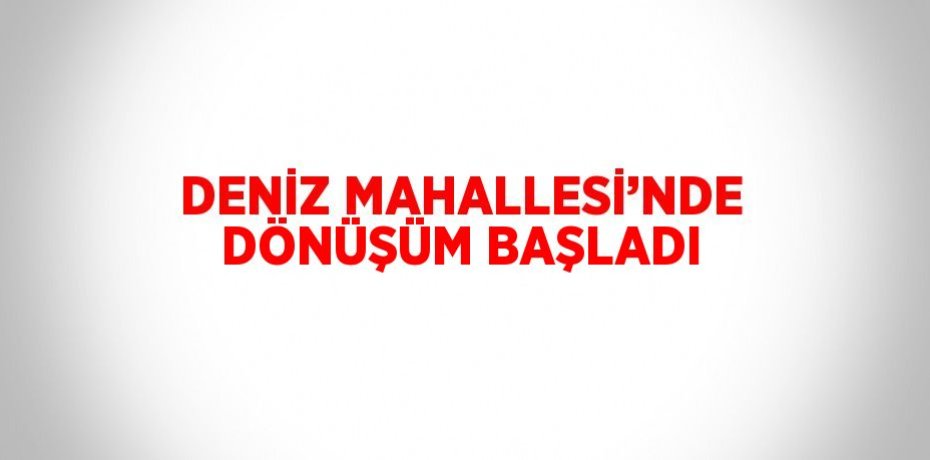 DENİZ MAHALLESİ’NDE DÖNÜŞÜM BAŞLADI