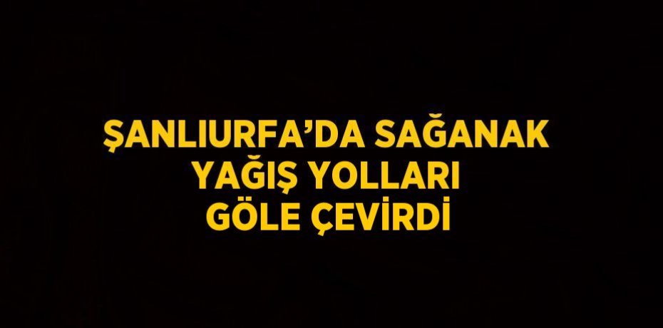 ŞANLIURFA’DA SAĞANAK YAĞIŞ YOLLARI GÖLE ÇEVİRDİ