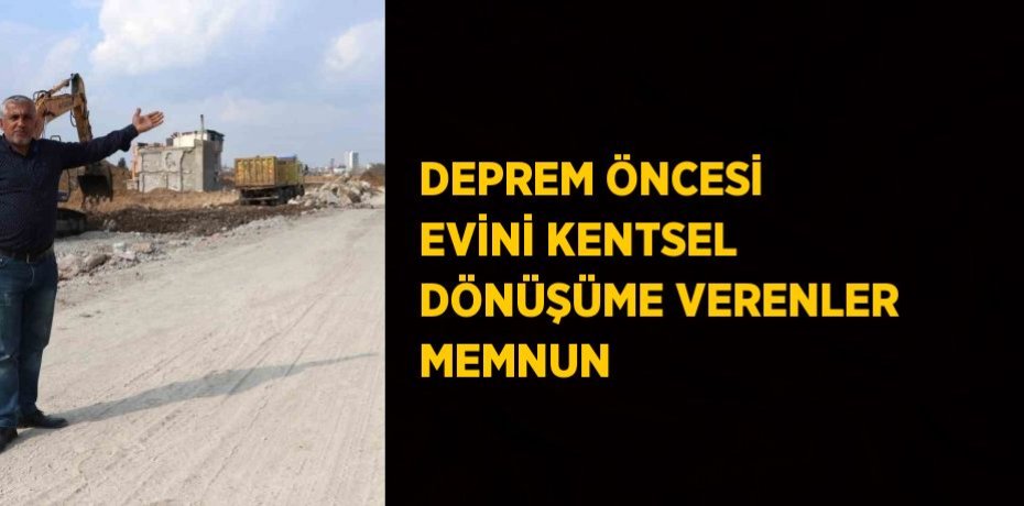 DEPREM ÖNCESİ EVİNİ KENTSEL DÖNÜŞÜME VERENLER MEMNUN