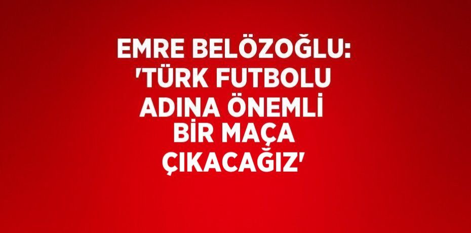 EMRE BELÖZOĞLU: 'TÜRK FUTBOLU ADINA ÖNEMLİ BİR MAÇA ÇIKACAĞIZ'