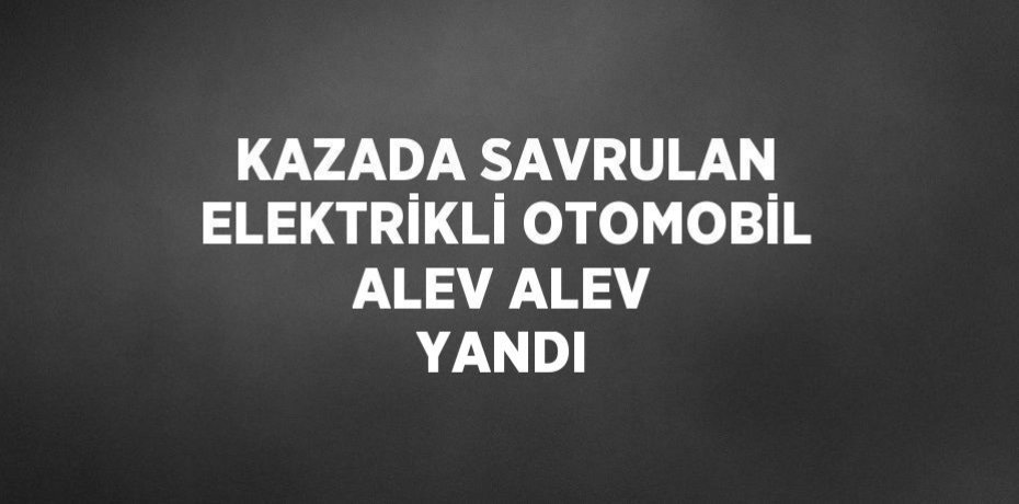 KAZADA SAVRULAN ELEKTRİKLİ OTOMOBİL ALEV ALEV YANDI