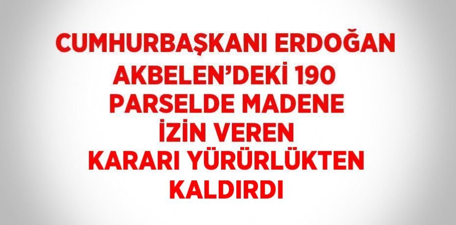 CUMHURBAŞKANI ERDOĞAN AKBELEN’DEKİ 190 PARSELDE MADENE İZİN VEREN KARARI YÜRÜRLÜKTEN KALDIRDI