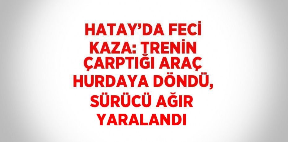 HATAY’DA FECİ KAZA: TRENİN ÇARPTIĞI ARAÇ HURDAYA DÖNDÜ, SÜRÜCÜ AĞIR YARALANDI