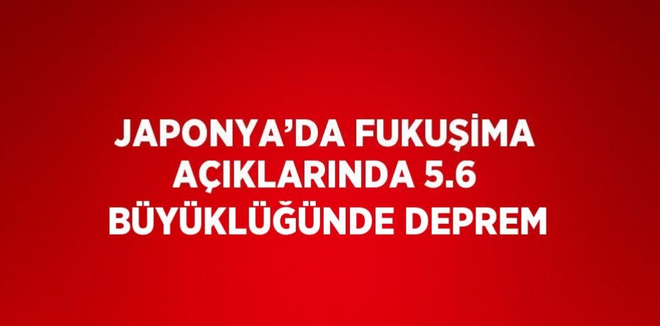 JAPONYA’DA FUKUŞİMA AÇIKLARINDA 5.6 BÜYÜKLÜĞÜNDE DEPREM