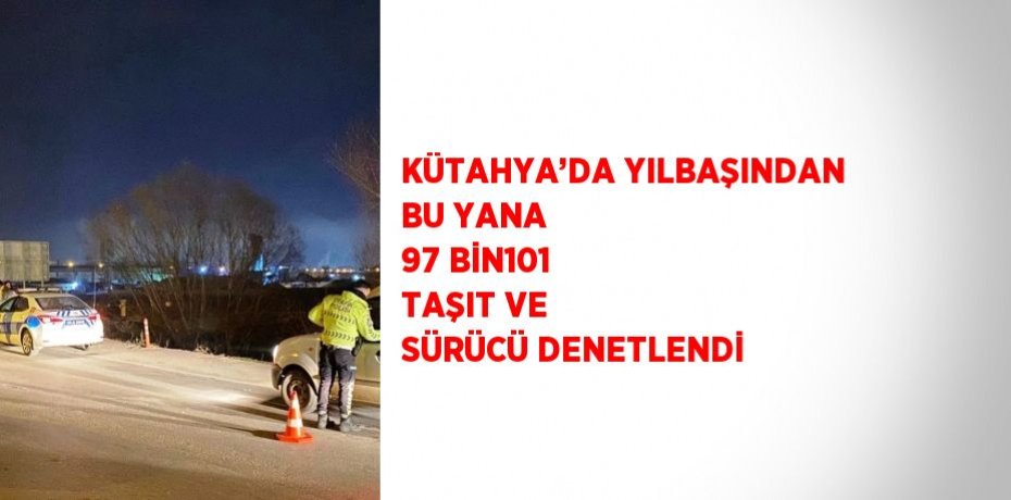 KÜTAHYA’DA YILBAŞINDAN BU YANA 97 BİN101 TAŞIT VE SÜRÜCÜ DENETLENDİ