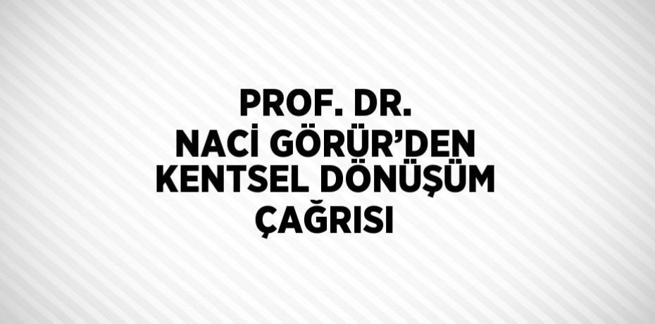 PROF. DR. NACİ GÖRÜR’DEN KENTSEL DÖNÜŞÜM ÇAĞRISI