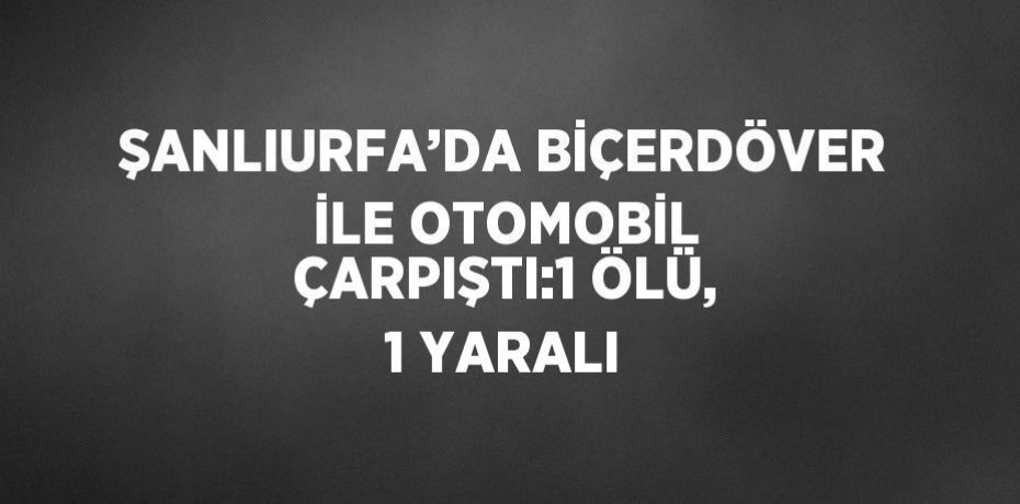 ŞANLIURFA’DA BİÇERDÖVER İLE OTOMOBİL ÇARPIŞTI:1 ÖLÜ, 1 YARALI