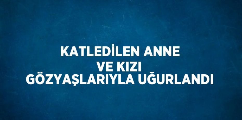 KATLEDİLEN ANNE VE KIZI GÖZYAŞLARIYLA UĞURLANDI