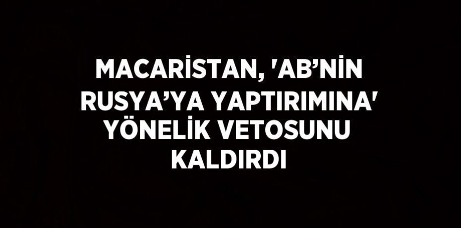 MACARİSTAN, 'AB’NİN RUSYA’YA YAPTIRIMINA' YÖNELİK VETOSUNU KALDIRDI