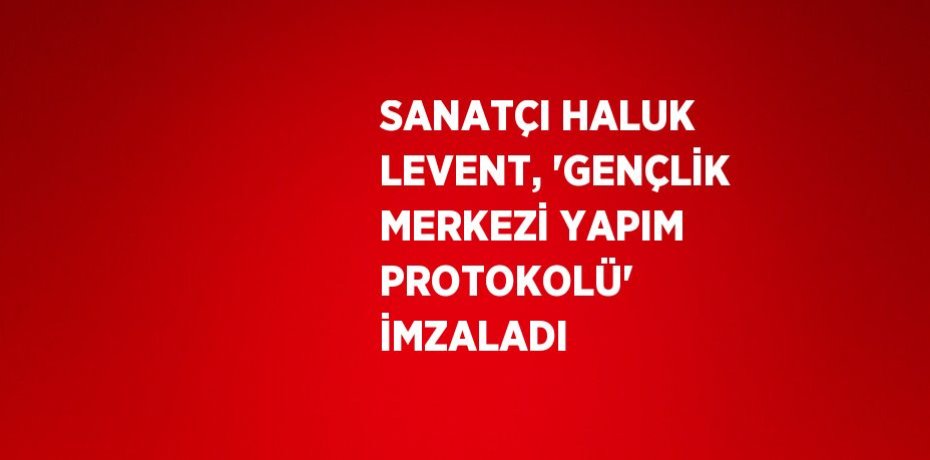 SANATÇI HALUK LEVENT, 'GENÇLİK MERKEZİ YAPIM PROTOKOLÜ'  İMZALADI