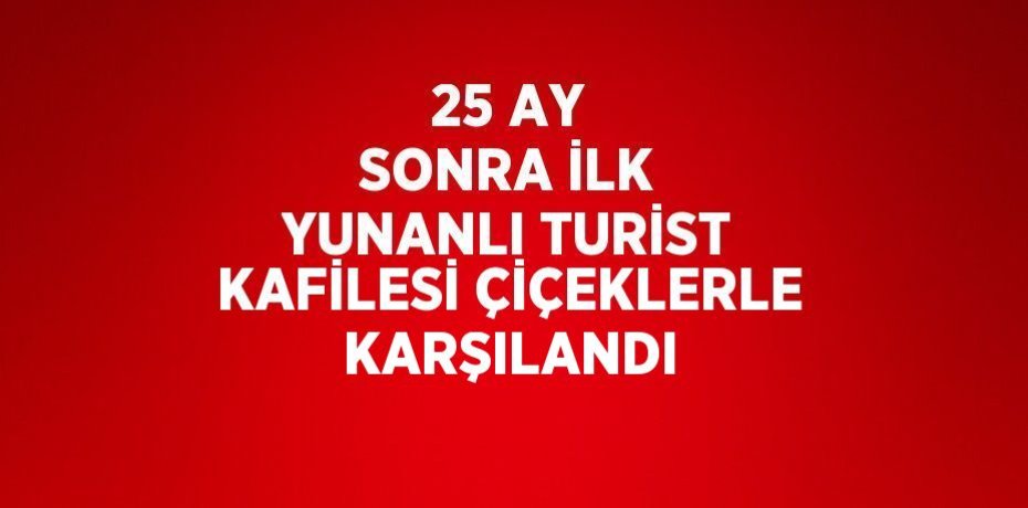 25 AY SONRA İLK YUNANLI TURİST KAFİLESİ ÇİÇEKLERLE KARŞILANDI