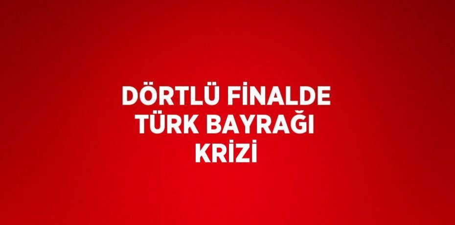 DÖRTLÜ FİNALDE TÜRK BAYRAĞI KRİZİ