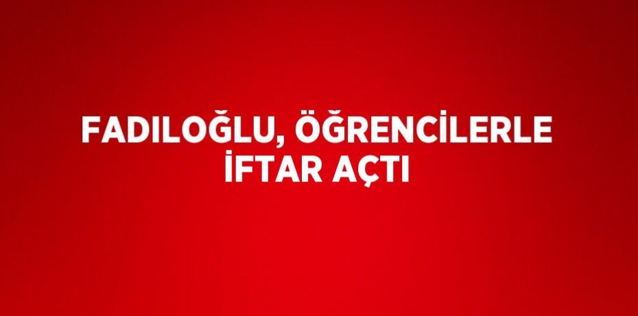 FADILOĞLU, ÖĞRENCİLERLE İFTAR AÇTI