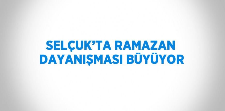 SELÇUK’TA RAMAZAN DAYANIŞMASI BÜYÜYOR