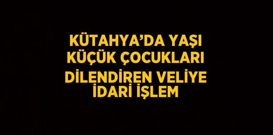 KÜTAHYA’DA YAŞI KÜÇÜK ÇOCUKLARI DİLENDİREN VELİYE İDARİ İŞLEM
