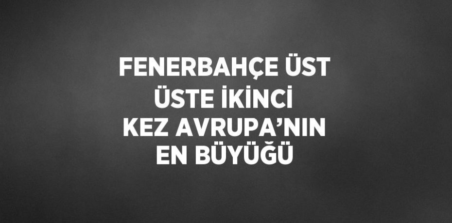 FENERBAHÇE ÜST ÜSTE İKİNCİ KEZ AVRUPA’NIN EN BÜYÜĞÜ